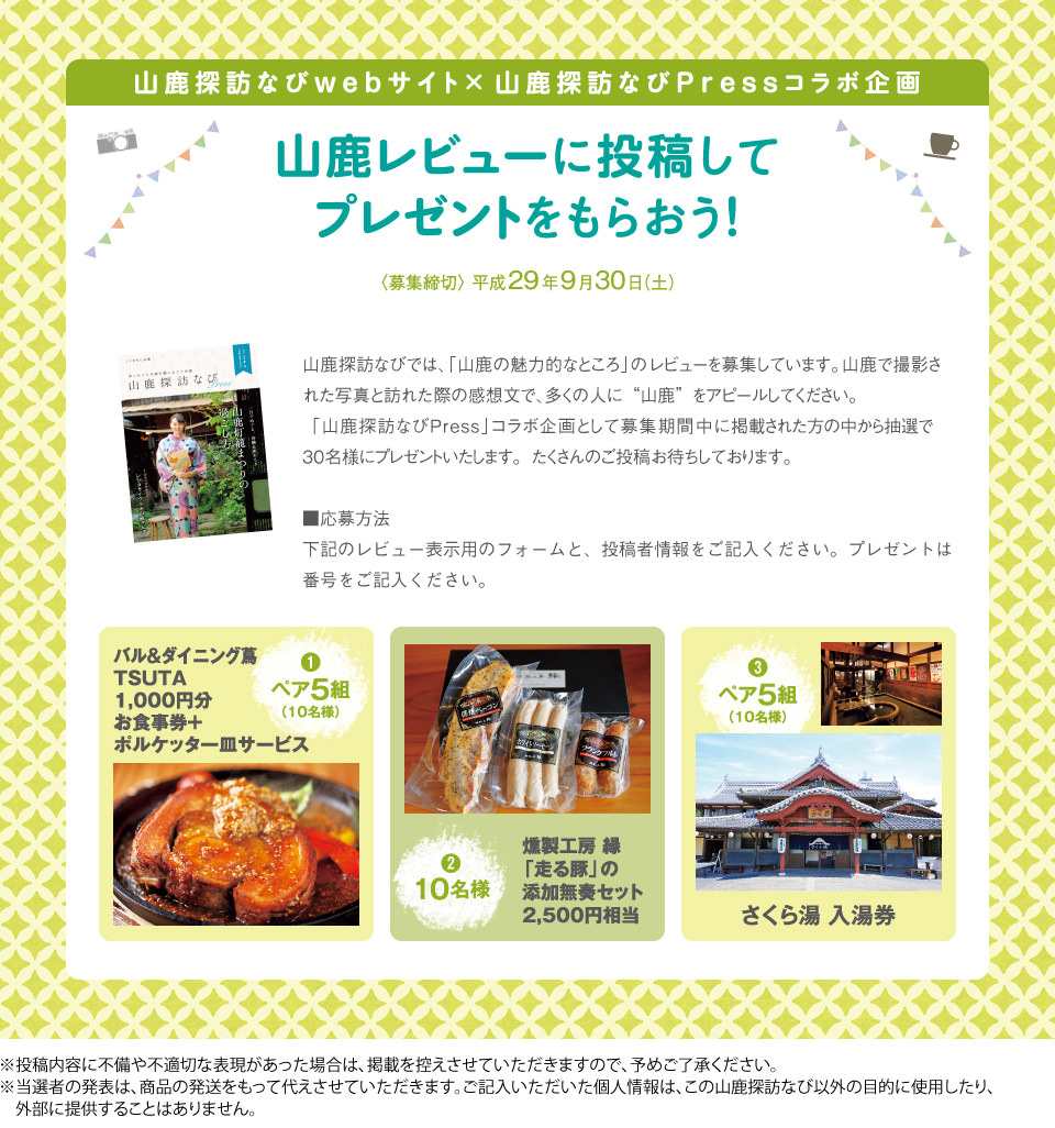 山鹿レビューに投稿してプレゼントをもらおう!<応募締切>平成29年9月30日(土) 1.バル&ダイニング蔦 千円分お食事券+ポルケッタ一皿サービス:ペア5組(10名様) 2.燻製広報 縁「走る豚」の添加無奏セット2千5百円相当:10名様 3.さくら湯入湯券:ペア5組(10名様) ※当選者の発表は、商品の発送をもって代えさせていただきます。